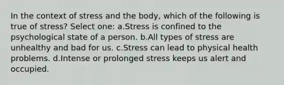 In the context of stress and the body, which of the following is true of stress? Select one: a.Stress is confined to the psychological state of a person. b.All types of stress are unhealthy and bad for us. c.Stress can lead to physical health problems. d.Intense or prolonged stress keeps us alert and occupied.