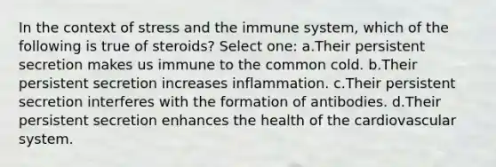 In the context of stress and the immune system, which of the following is true of steroids? Select one: a.Their persistent secretion makes us immune to the common cold. b.Their persistent secretion increases inflammation. c.Their persistent secretion interferes with the formation of antibodies. d.Their persistent secretion enhances the health of the cardiovascular system.