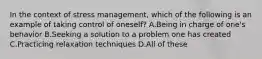 In the context of stress management, which of the following is an example of taking control of oneself? A.Being in charge of one's behavior B.Seeking a solution to a problem one has created C.Practicing relaxation techniques D.All of these