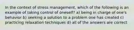 In the context of stress management, which of the following is an example of taking control of oneself? a) being in charge of one's behavior b) seeking a solution to a problem one has created c) practicing relaxation techniques d) all of the answers are correct