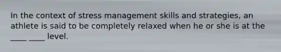 In the context of stress management skills and strategies, an athlete is said to be completely relaxed when he or she is at the ____ ____ level.