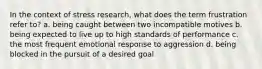 In the context of stress research, what does the term frustration refer to? a. being caught between two incompatible motives b. being expected to live up to high standards of performance c. the most frequent emotional response to aggression d. being blocked in the pursuit of a desired goal