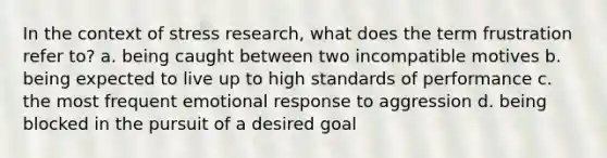 In the context of stress research, what does the term frustration refer to? a. being caught between two incompatible motives b. being expected to live up to high standards of performance c. the most frequent emotional response to aggression d. being blocked in the pursuit of a desired goal