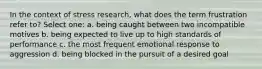 In the context of stress research, what does the term frustration refer to? Select one: a. being caught between two incompatible motives b. being expected to live up to high standards of performance c. the most frequent emotional response to aggression d. being blocked in the pursuit of a desired goal