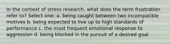 In the context of stress research, what does the term frustration refer to? Select one: a. being caught between two incompatible motives b. being expected to live up to high standards of performance c. the most frequent emotional response to aggression d. being blocked in the pursuit of a desired goal