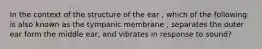 In the context of the structure of the ear , which of the following is also known as the tympanic membrane , separates the outer ear form the middle ear, and vibrates in response to sound?