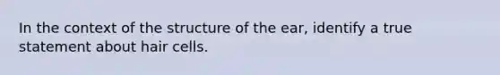 In the context of the structure of the ear, identify a true statement about hair cells.