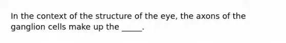 In the context of the structure of the eye, the axons of the ganglion cells make up the _____.