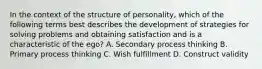 In the context of the structure of personality, which of the following terms best describes the development of strategies for solving problems and obtaining satisfaction and is a characteristic of the ego? A. Secondary process thinking B. Primary process thinking C. Wish fulfillment D. Construct validity