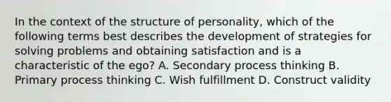 In the context of the structure of personality, which of the following terms best describes the development of strategies for solving problems and obtaining satisfaction and is a characteristic of the ego? A. Secondary process thinking B. Primary process thinking C. Wish fulfillment D. Construct validity