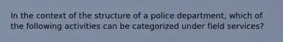 In the context of the structure of a police department, which of the following activities can be categorized under field services?