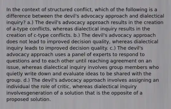 In the context of structured conflict, which of the following is a difference between the devil's advocacy approach and dialectical inquiry? a.) The devil's advocacy approach results in the creation of a-type conflicts, whereas dialectical inquiry results in the creation of c-type conflicts. b.) The devil's advocacy approach does not lead to improved decision quality, whereas dialectical inquiry leads to improved decision quality. c.) The devil's advocacy approach uses a panel of experts to respond to questions and to each other until reaching agreement on an issue, whereas dialectical inquiry involves group members who quietly write down and evaluate ideas to be shared with the group. d.) The devil's advocacy approach involves assigning an individual the role of critic, whereas dialectical inquiry involvesgeneration of a solution that is the opposite of a proposed solution.