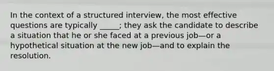 In the context of a structured interview, the most effective questions are typically _____; they ask the candidate to describe a situation that he or she faced at a previous job—or a hypothetical situation at the new job—and to explain the resolution.