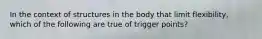 In the context of structures in the body that limit flexibility, which of the following are true of trigger points?