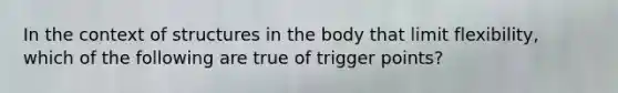 In the context of structures in the body that limit flexibility, which of the following are true of trigger points?