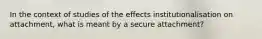 In the context of studies of the effects institutionalisation on attachment, what is meant by a secure attachment?