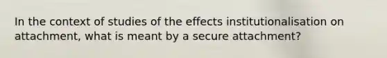 In the context of studies of the effects institutionalisation on attachment, what is meant by a secure attachment?