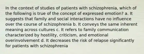 In the context of studies of patients with schizophrenia, which of the following is true of the concept of expressed emotion? a. It suggests that family and social interactions have no influence over the course of schizophrenia b. It conveys the same inherent meaning across cultures c. It refers to family communication characterized by hostility, criticism, and emotional overinvolvement d. It decreases the risk of relapse significantly for patients with schizophrenia