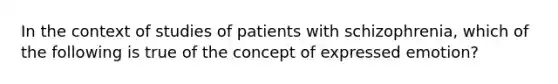 In the context of studies of patients with schizophrenia, which of the following is true of the concept of expressed emotion?