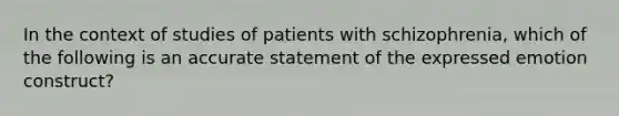 In the context of studies of patients with schizophrenia, which of the following is an accurate statement of the expressed emotion construct?