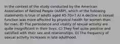 In the context of the study conducted by the American Association of Retired People (AARP), which of the following statements is true of adults aged 45-70+? A) A decline in sexual function was more affected by physical health for women than for men. B) The persistence and vitality of sexual activity are quite insignificant in their lives. C) They feel quite positive and satisfied with their sex and relationships. D) The frequency of sexual activity increases in late adulthood.