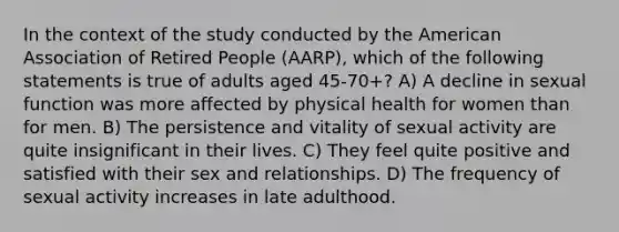 In the context of the study conducted by the American Association of Retired People (AARP), which of the following statements is true of adults aged 45-70+? A) A decline in sexual function was more affected by physical health for women than for men. B) The persistence and vitality of sexual activity are quite insignificant in their lives. C) They feel quite positive and satisfied with their sex and relationships. D) The frequency of sexual activity increases in late adulthood.