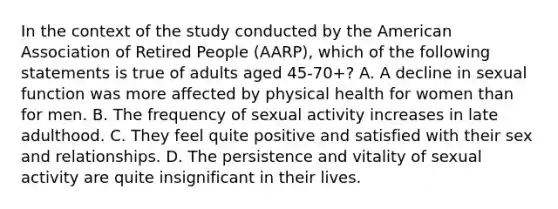 In the context of the study conducted by the American Association of Retired People (AARP), which of the following statements is true of adults aged 45-70+? A. A decline in sexual function was more affected by physical health for women than for men. B. The frequency of sexual activity increases in late adulthood. C. They feel quite positive and satisfied with their sex and relationships. D. The persistence and vitality of sexual activity are quite insignificant in their lives.