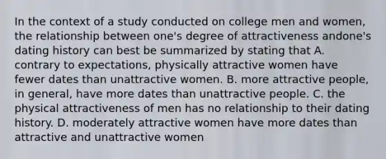 In the context of a study conducted on college men and women, the relationship between one's degree of attractiveness andone's dating history can best be summarized by stating that A. contrary to expectations, physically attractive women have fewer dates than unattractive women. B. more attractive people, in general, have more dates than unattractive people. C. the physical attractiveness of men has no relationship to their dating history. D. moderately attractive women have more dates than attractive and unattractive women