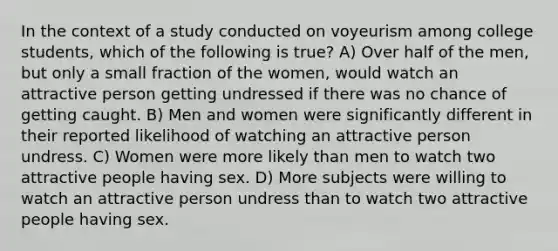 In the context of a study conducted on voyeurism among college students, which of the following is true? A) Over half of the men, but only a small fraction of the women, would watch an attractive person getting undressed if there was no chance of getting caught. B) Men and women were significantly different in their reported likelihood of watching an attractive person undress. C) Women were more likely than men to watch two attractive people having sex. D) More subjects were willing to watch an attractive person undress than to watch two attractive people having sex.