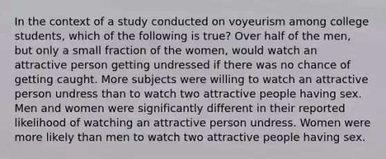 In the context of a study conducted on voyeurism among college students, which of the following is true? Over half of the men, but only a small fraction of the women, would watch an attractive person getting undressed if there was no chance of getting caught. More subjects were willing to watch an attractive person undress than to watch two attractive people having sex. Men and women were significantly different in their reported likelihood of watching an attractive person undress. Women were more likely than men to watch two attractive people having sex.