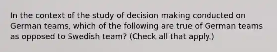 In the context of the study of <a href='https://www.questionai.com/knowledge/kuI1pP196d-decision-making' class='anchor-knowledge'>decision making</a> conducted on German teams, which of the following are true of German teams as opposed to Swedish team? (Check all that apply.)