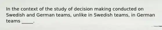 In the context of the study of decision making conducted on Swedish and German teams, unlike in Swedish teams, in German teams _____.