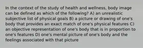 In the context of the study of health and wellness, body image can be defined as which of the following? A) an unrealistic subjective list of physical goals B) a picture or drawing of one's body that provides an exact match of one's physical features C) an objective representation of one's body that is in proportion to one's features D) one's mental picture of one's body and the feelings associated with that picture