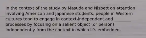 In the context of the study by Masuda and Nisbett on attention involving American and Japanese students, people in Western cultures tend to engage in context-independent and ________ processes by focusing on a salient object (or person) independently from the context in which it's embedded.