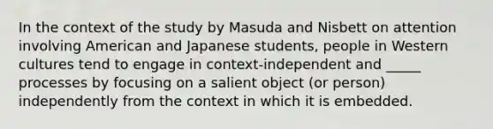 In the context of the study by Masuda and Nisbett on attention involving American and Japanese students, people in Western cultures tend to engage in context-independent and _____ processes by focusing on a salient object (or person) independently from the context in which it is embedded.