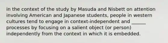 in the context of the study by Masuda and Nisbett on attention involving American and Japanese students, people in western cultures tend to engage in context-independent and ______ processes by focusing on a salient object (or person) independently from the context in which it is embedded.