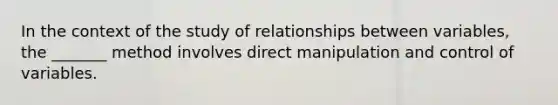 In the context of the study of relationships between variables, the _______ method involves direct manipulation and control of variables.