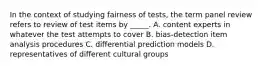 In the context of studying fairness of tests, the term panel review refers to review of test items by _____. A. content experts in whatever the test attempts to cover B. bias-detection item analysis procedures C. differential prediction models D. representatives of different cultural groups