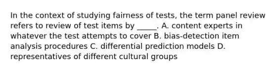 In the context of studying fairness of tests, the term panel review refers to review of test items by _____. A. content experts in whatever the test attempts to cover B. bias-detection item analysis procedures C. differential prediction models D. representatives of different cultural groups