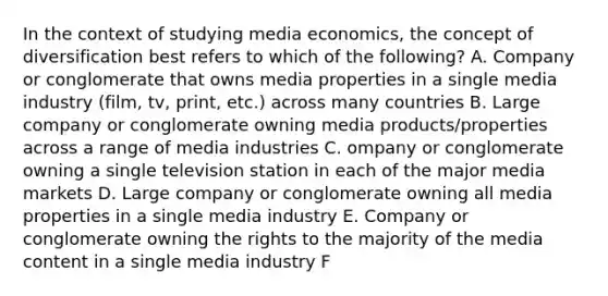 In the context of studying media economics, the concept of diversification best refers to which of the following? A. Company or conglomerate that owns media properties in a single media industry (film, tv, print, etc.) across many countries B. Large company or conglomerate owning media products/properties across a range of media industries C. ompany or conglomerate owning a single television station in each of the major media markets D. Large company or conglomerate owning all media properties in a single media industry E. Company or conglomerate owning the rights to the majority of the media content in a single media industry F