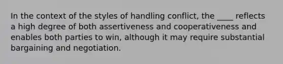 In the context of the styles of handling conflict, the ____ reflects a high degree of both assertiveness and cooperativeness and enables both parties to win, although it may require substantial bargaining and negotiation.