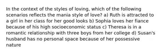 In the context of the styles of loving, which of the following scenarios reflects the mania style of love? a) Ruth is attracted to a girl in her class for her good looks b) Sophia loves her fiance because of his high socioeconomic status c) Theresa is in a romantic relationship with three boys from her college d) Susan's husband has no personal space because of her possessive nature