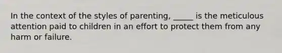 In the context of the styles of parenting, _____ is the meticulous attention paid to children in an effort to protect them from any harm or failure.