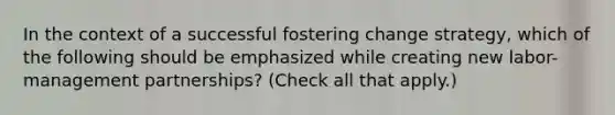 In the context of a successful fostering change strategy, which of the following should be emphasized while creating new labor-management partnerships? (Check all that apply.)