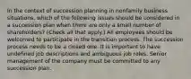 In the context of succession planning in nonfamily business situations, which of the following issues should be considered in a succession plan when there are only a small number of shareholders? (Check all that apply.) All employees should be welcomed to participate in the transition process. The succession process needs to be a closed one. It is important to have undefined job descriptions and ambiguous job roles. Senior management of the company must be committed to any succession plan.