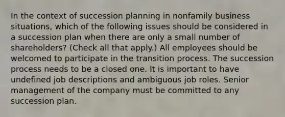 In the context of succession planning in nonfamily business situations, which of the following issues should be considered in a succession plan when there are only a small number of shareholders? (Check all that apply.) All employees should be welcomed to participate in the transition process. The succession process needs to be a closed one. It is important to have undefined job descriptions and ambiguous job roles. Senior management of the company must be committed to any succession plan.