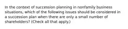 In the context of succession planning in nonfamily business situations, which of the following issues should be considered in a succession plan when there are only a small number of shareholders? (Check all that apply.)