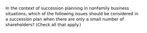 In the context of succession planning in nonfamily business situations, which of the following issues should be considered in a succession plan when there are only a small number of shareholders? (Check all that apply.)