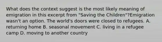 What does the context suggest is the most likely meaning of emigration in this excerpt from "Saving the Children"?Emigration wasn't an option. The world's doors were closed to refugees. A. returning home B. seasonal movement C. living in a refugee camp D. moving to another country