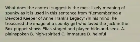 What does the context suggest is the most likely meaning of spunky as it is used in this sentence from "Remembering a Devoted Keeper of Anne Frank's Legacy"?In his mind, he treasured the image of a spunky girl who loved the Jack-in-the-Box puppet shows Elias staged and played hide-and-seek. A. plainspoken B. high-spirited C. immature D. helpful